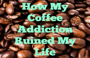 How My Coffee Addiction Ruined My Life